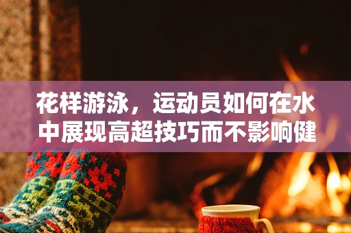 花样游泳，运动员如何在水中展现高超技巧而不影响健康？