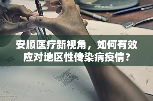 安顺医疗新视角，如何有效应对地区性传染病疫情？