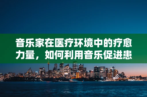 音乐家在医疗环境中的疗愈力量，如何利用音乐促进患者康复？