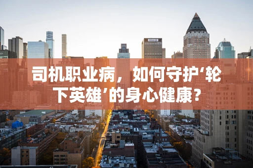 司机职业病，如何守护‘轮下英雄’的身心健康？