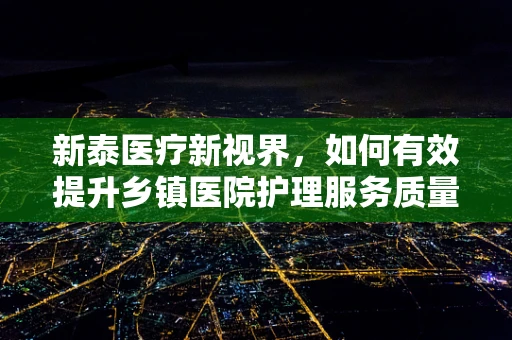 新泰医疗新视界，如何有效提升乡镇医院护理服务质量？