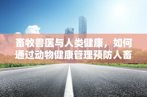 畜牧兽医与人类健康，如何通过动物健康管理预防人畜共患疾病？