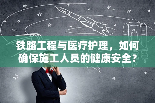 铁路工程与医疗护理，如何确保施工人员的健康安全？