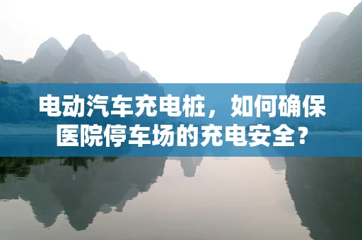 电动汽车充电桩，如何确保医院停车场的充电安全？