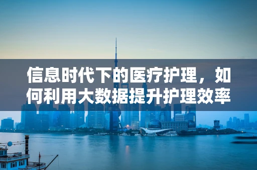 信息时代下的医疗护理，如何利用大数据提升护理效率？
