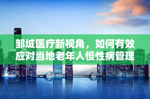 邹城医疗新视角，如何有效应对当地老年人慢性病管理挑战？