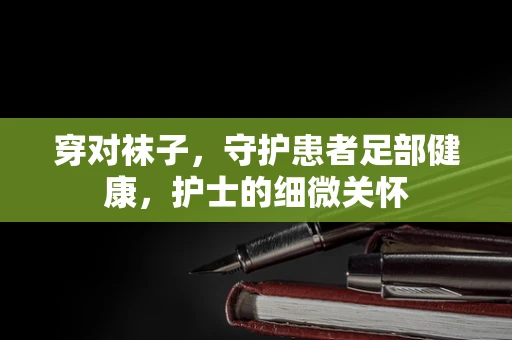穿对袜子，守护患者足部健康，护士的细微关怀