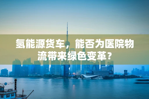 氢能源货车，能否为医院物流带来绿色变革？