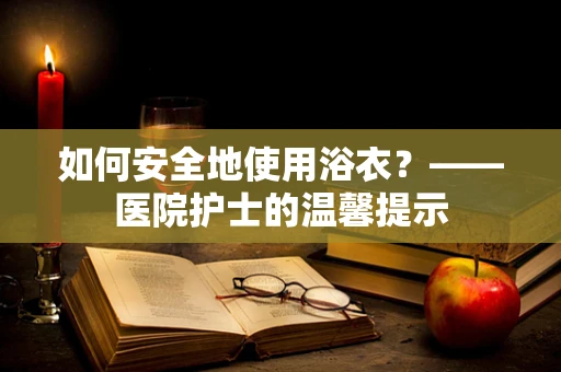 如何安全地使用浴衣？——医院护士的温馨提示