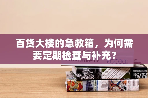 百货大楼的急救箱，为何需要定期检查与补充？