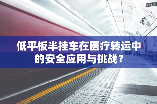 低平板半挂车在医疗转运中的安全应用与挑战？