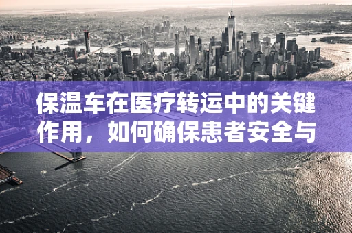 保温车在医疗转运中的关键作用，如何确保患者安全与舒适？