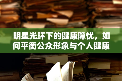 明星光环下的健康隐忧，如何平衡公众形象与个人健康？