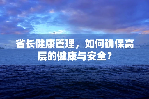 省长健康管理，如何确保高层的健康与安全？