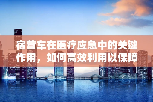 宿营车在医疗应急中的关键作用，如何高效利用以保障患者安全？