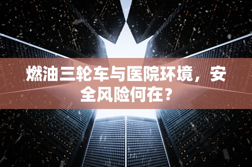 燃油三轮车与医院环境，安全风险何在？