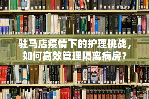 驻马店疫情下的护理挑战，如何高效管理隔离病房？