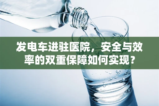 发电车进驻医院，安全与效率的双重保障如何实现？