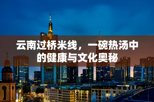 云南过桥米线，一碗热汤中的健康与文化奥秘