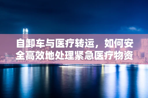 自卸车与医疗转运，如何安全高效地处理紧急医疗物资？