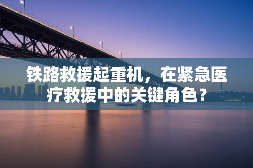 铁路救援起重机，在紧急医疗救援中的关键角色？