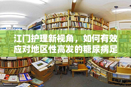 江门护理新视角，如何有效应对地区性高发的糖尿病足患者？