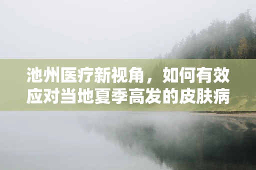 池州医疗新视角，如何有效应对当地夏季高发的皮肤病？
