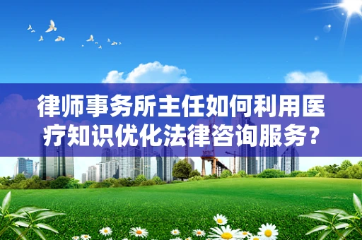 律师事务所主任如何利用医疗知识优化法律咨询服务？