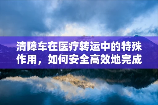 清障车在医疗转运中的特殊作用，如何安全高效地完成紧急任务？