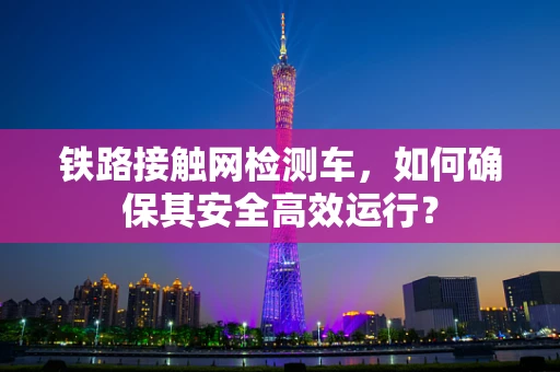 铁路接触网检测车，如何确保其安全高效运行？