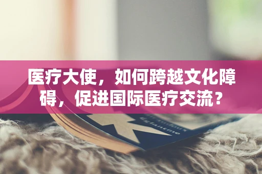 医疗大使，如何跨越文化障碍，促进国际医疗交流？