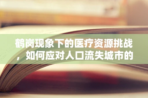 鹤岗现象下的医疗资源挑战，如何应对人口流失城市的医疗困境？