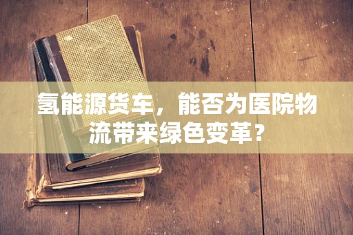 氢能源货车，能否为医院物流带来绿色变革？