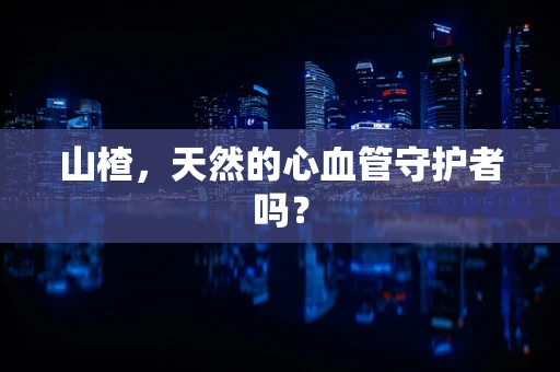 山楂，天然的心血管守护者吗？