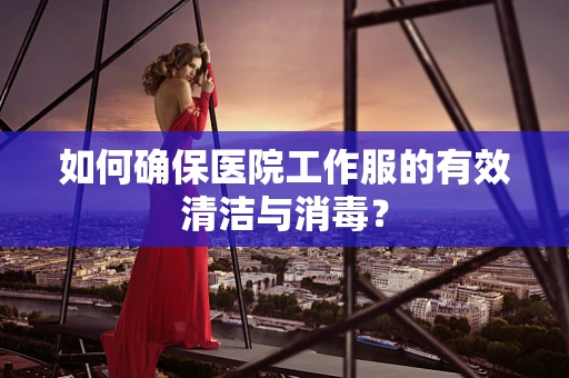 如何确保医院工作服的有效清洁与消毒？