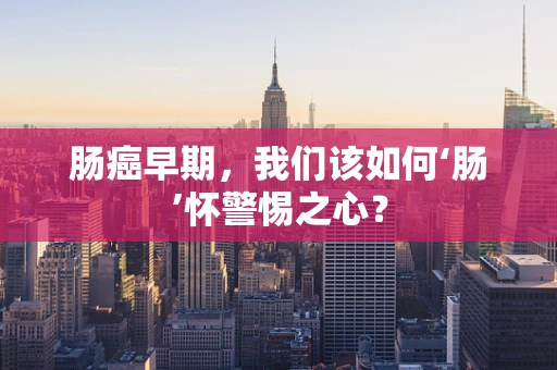 肠癌早期，我们该如何‘肠’怀警惕之心？