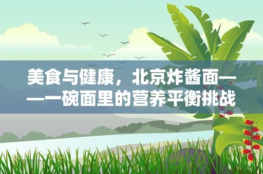 美食与健康，北京炸酱面——一碗面里的营养平衡挑战？