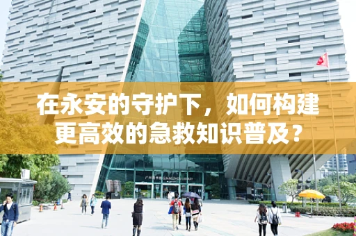 在永安的守护下，如何构建更高效的急救知识普及？