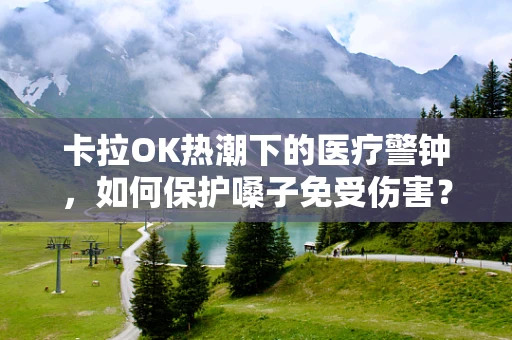 卡拉OK热潮下的医疗警钟，如何保护嗓子免受伤害？