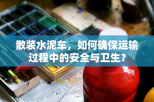 散装水泥车，如何确保运输过程中的安全与卫生？