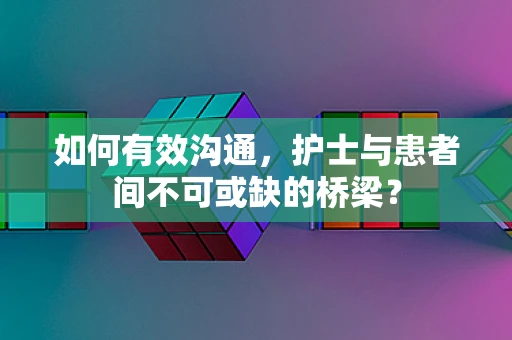 如何有效沟通，护士与患者间不可或缺的桥梁？