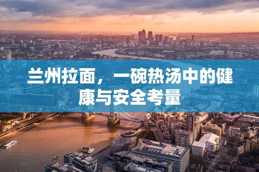 兰州拉面，一碗热汤中的健康与安全考量