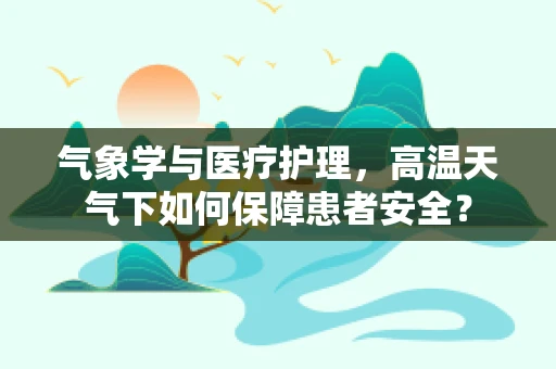 气象学与医疗护理，高温天气下如何保障患者安全？