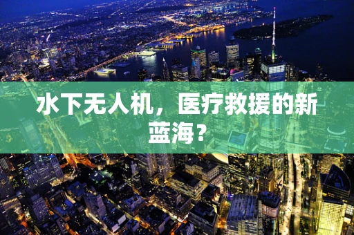 水下无人机，医疗救援的新蓝海？
