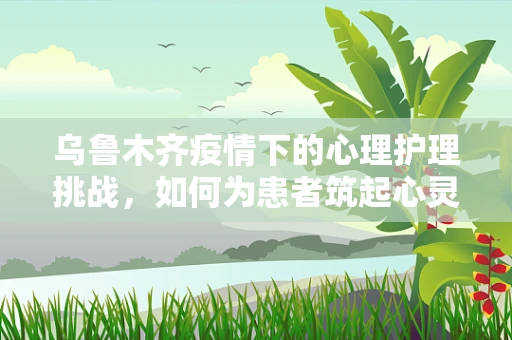 乌鲁木齐疫情下的心理护理挑战，如何为患者筑起心灵的防线？