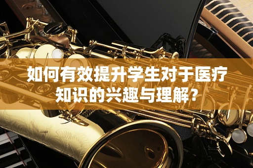 如何有效提升学生对于医疗知识的兴趣与理解？