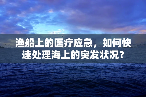 渔船上的医疗应急，如何快速处理海上的突发状况？