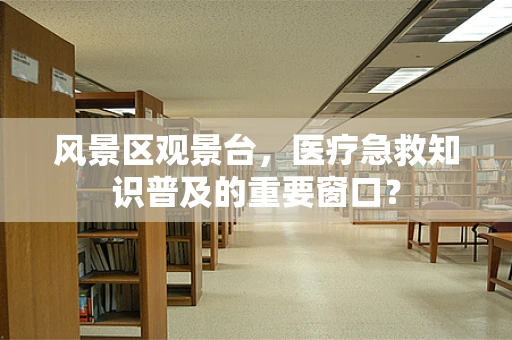 风景区观景台，医疗急救知识普及的重要窗口？