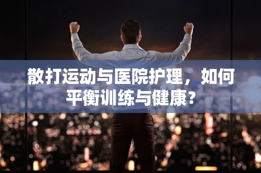 散打运动与医院护理，如何平衡训练与健康？