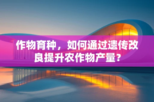 作物育种，如何通过遗传改良提升农作物产量？
